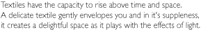 Textiles have the capacity to rise above time and space.A delicate textile gently envelopes you and in itfs suppleness,it creates a delightful space as it plays with the effects of light.